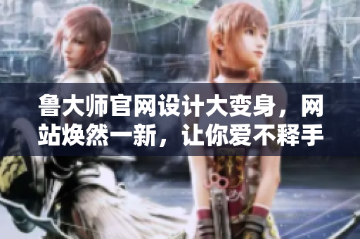 鲁大师官网设计大变身，网站焕然一新，让你爱不释手