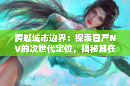 跨越城市边界：探索日产NV的次世代定位，揭秘其在二线和三线市场的新格局