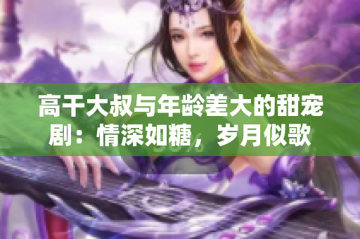 高干大叔与年龄差大的甜宠剧：情深如糖，岁月似歌