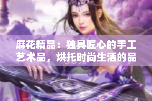 麻花精品：独具匠心的手工艺术品，烘托时尚生活的品味与风采