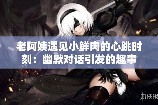 老阿姨遇见小鲜肉的心跳时刻：幽默对话引发的趣事