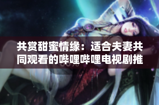 共赏甜蜜情缘：适合夫妻共同观看的哔哩哔哩电视剧推荐