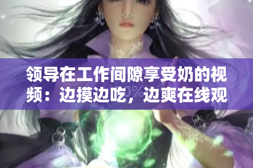 领导在工作间隙享受奶的视频：边摸边吃，边爽在线观看