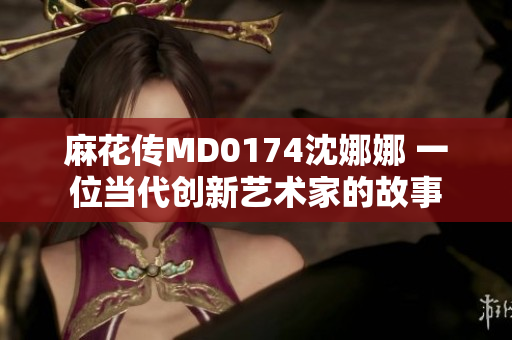 麻花传MD0174沈娜娜 一位当代创新艺术家的故事