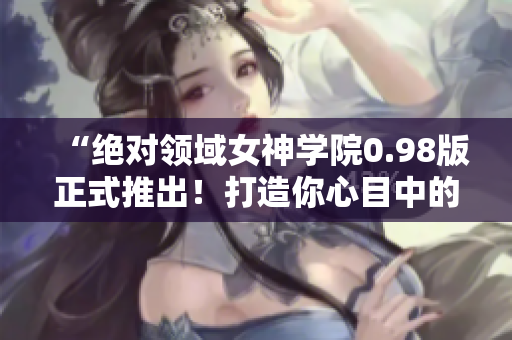 “绝对领域女神学院0.98版正式推出！打造你心目中的二次元女友！”