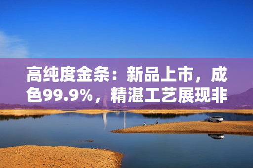高纯度金条:新品上市,成色99.9%,精湛工艺展现非凡品质