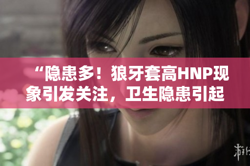 “隐患多！狼牙套高HNP现象引发关注，卫生隐患引起担忧”