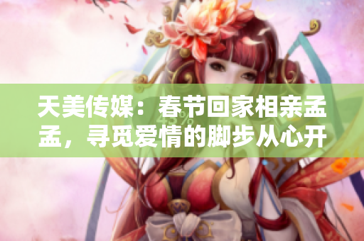 天美传媒：春节回家相亲孟孟，寻觅爱情的脚步从心开始