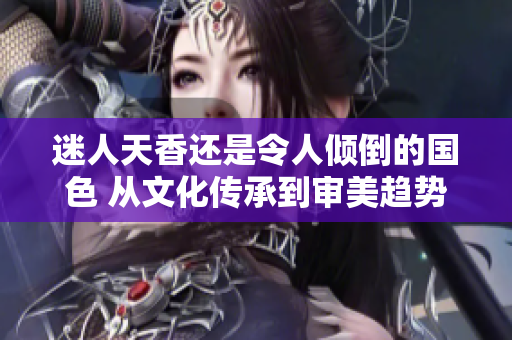 迷人天香还是令人倾倒的国色 从文化传承到审美趋势，解读中国美学的魅力