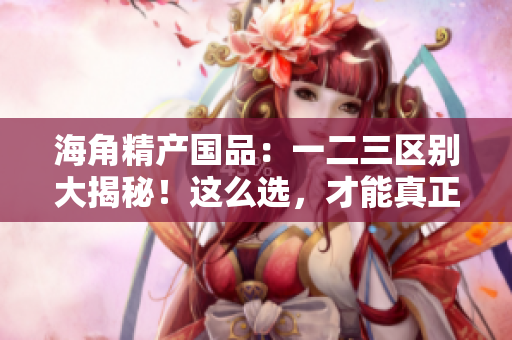 海角精产国品：一二三区别大揭秘！这么选，才能真正满足你的需求！