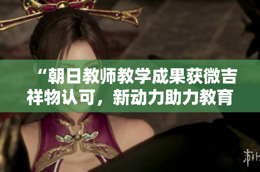 “朝日教师教学成果获微吉祥物认可，新动力助力教育发展”