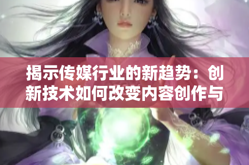 揭示传媒行业的新趋势：创新技术如何改变内容创作与传播方式的深度探究