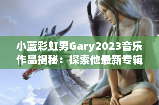 小蓝彩虹男Gary2023音乐作品揭秘：探索他最新专辑背后的音乐故事