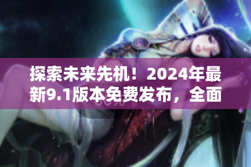 探索未来先机！2024年最新9.1版本免费发布，全面升级消费者体验！