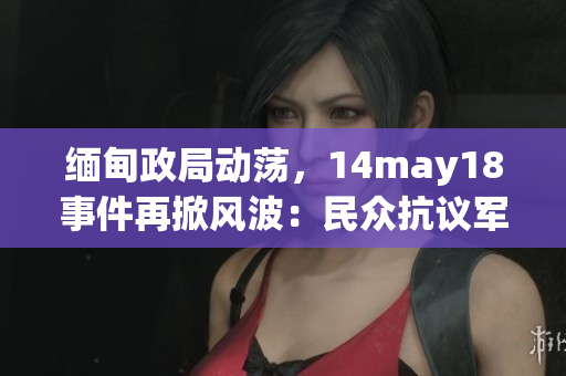 缅甸政局动荡，14may18事件再掀风波：民众抗议军方干预政权，国际关注持续发酵