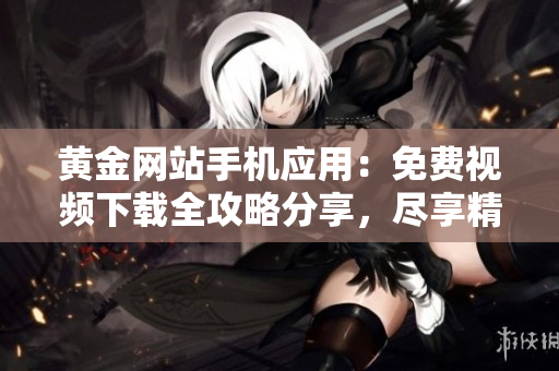 黄金网站手机应用:免费视频下载全攻略分享,尽享精彩影视资源