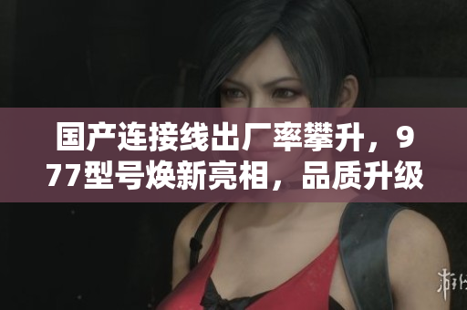 国产连接线出厂率攀升,977型号焕新亮相,品质升级迎接更广泛需求