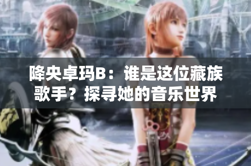 降央卓玛B:谁是这位藏族歌手?探寻她的音乐世界