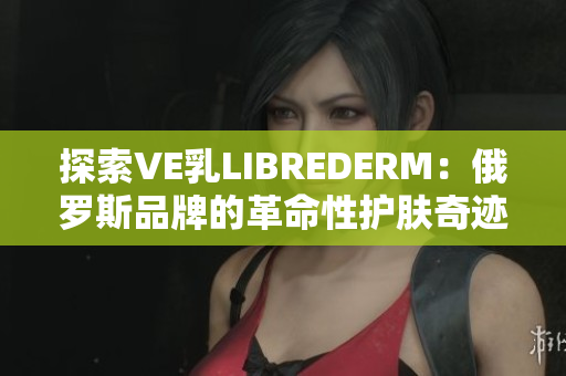 探索VE乳LIBREDERM：俄罗斯品牌的革命性护肤奇迹