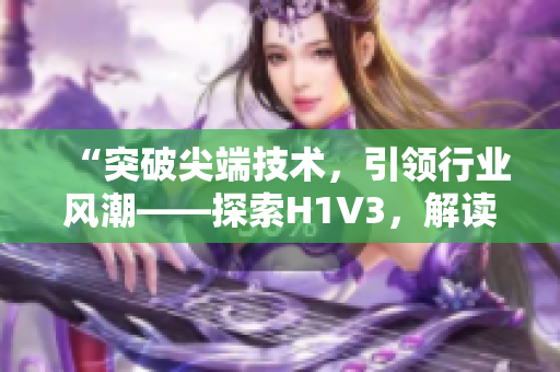 “突破尖端技术，引领行业风潮——探索H1V3，解读大佬们的新革命！”
