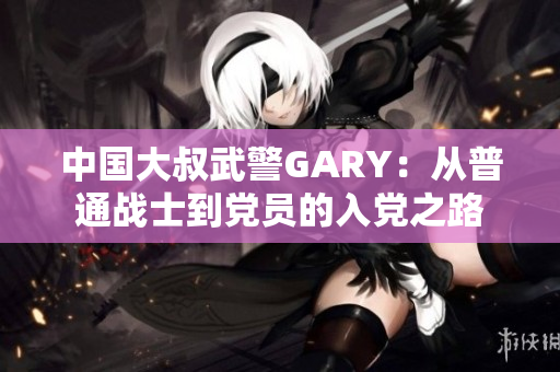 中国大叔武警GARY：从普通战士到党员的入党之路