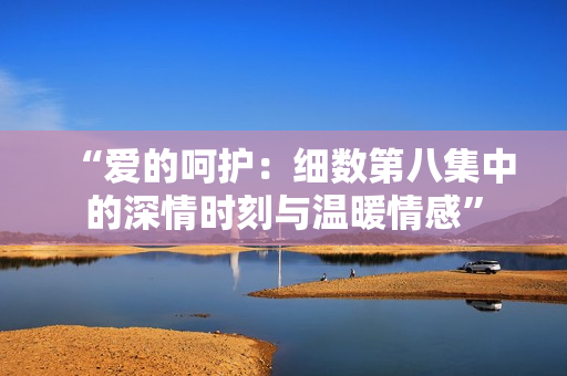 “爱的呵护：细数第八集中的深情时刻与温暖情感”