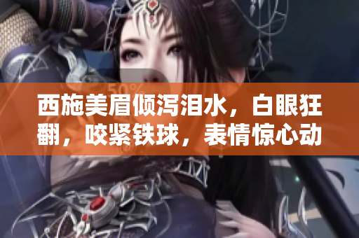 西施美眉倾泻泪水,白眼狂翻,咬紧铁球,表情惊心动魄!图片曝光引热议