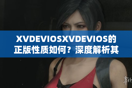 XVDEVIOSXVDEVIOS的正版性质如何？深度解析其真伪身份