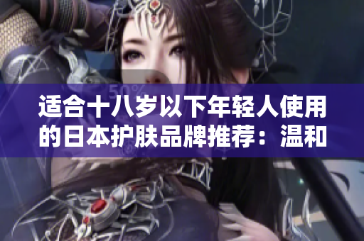 适合十八岁以下年轻人使用的日本护肤品牌推荐:温和且有效的护肤选择