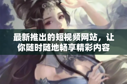 最新推出的短视频网站，让你随时随地畅享精彩内容