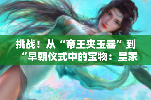 挑战！从“帝王夹玉器”到“早朝仪式中的宝物：皇家玉器之美”