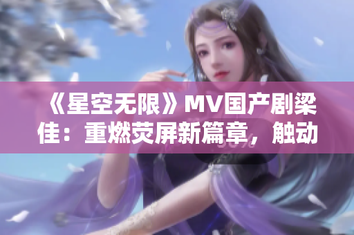 《星空无限》MV国产剧梁佳：重燃荧屏新篇章，触动心灵的星辰奇遇