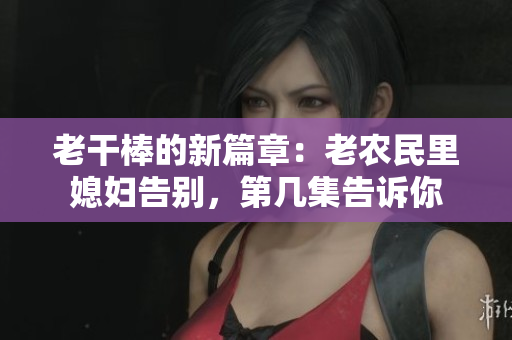 老干棒的新篇章：老农民里媳妇告别，第几集告诉你