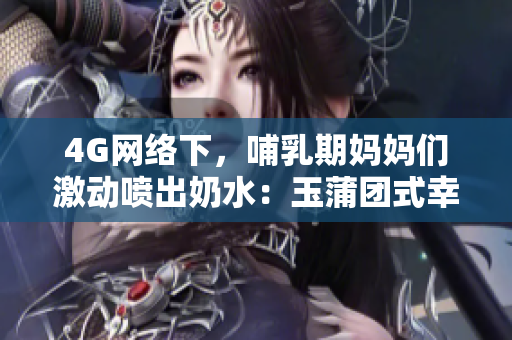 4G网络下，哺乳期妈妈们激动喷出奶水：玉蒲团式幸福即刻诞生
