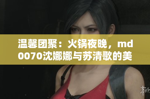 温馨团聚：火锅夜晚，md0070沈娜娜与苏清歌的美好团圆时光