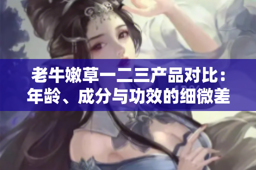 老牛嫩草一二三产品对比：年龄、成分与功效的细微差异