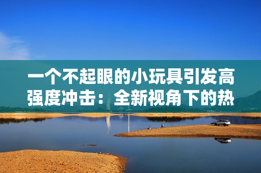 一个不起眼的小玩具引发高强度冲击：全新视角下的热潮爆发