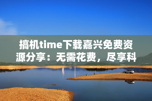 搞机time下载嘉兴免费资源分享：无需花费，尽享科技乐趣