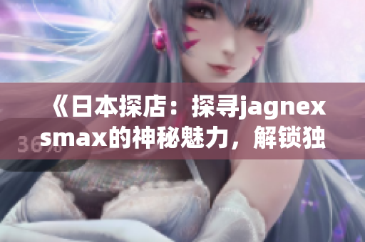 《日本探店：探寻jagnexsmax的神秘魅力，解锁独家购物乐趣！》