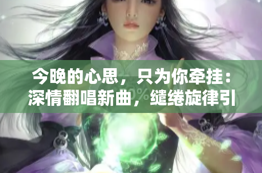 今晚的心思，只为你牵挂：深情翻唱新曲，缱绻旋律引人入胜