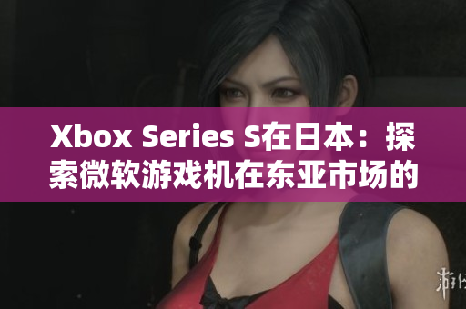 Xbox Series S在日本：探索微软游戏机在东亚市场的竞争与机遇