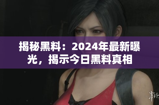 揭秘黑料：2024年最新曝光，揭示今日黑料真相