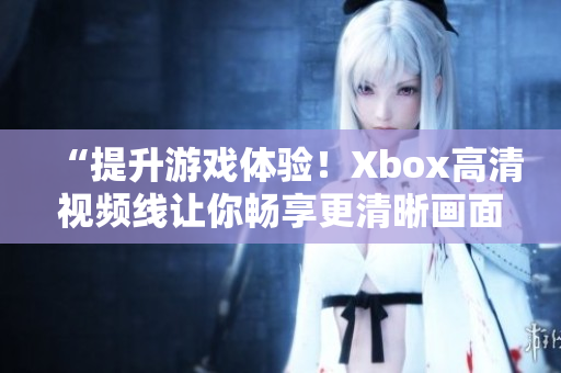 “提升游戏体验！Xbox高清视频线让你畅享更清晰画面”