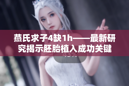 燕氏求子4缺1h——最新研究揭示胚胎植入成功关键