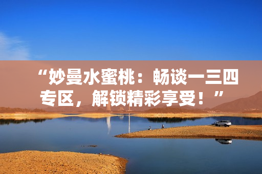 “妙曼水蜜桃：畅谈一三四专区，解锁精彩享受！”