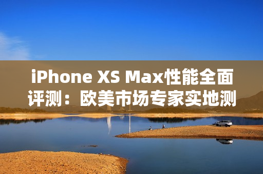 iPhone XS Max性能全面评测：欧美市场专家实地测试