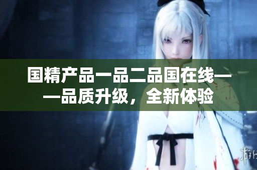 国精产品一品二品国在线——品质升级，全新体验