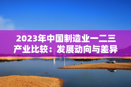 2023年中国制造业一二三产业比较：发展动向与差异分析