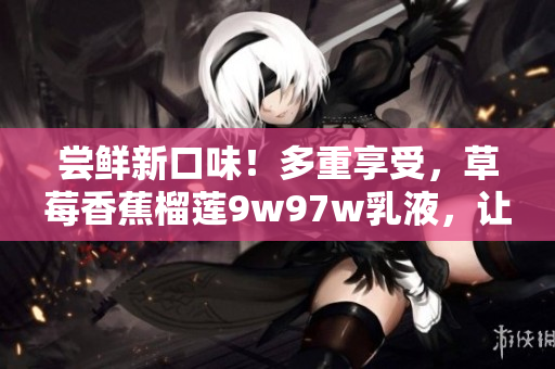 尝鲜新口味！多重享受，草莓香蕉榴莲9w97w乳液，让你尽情沉浸在丰富水果香中。