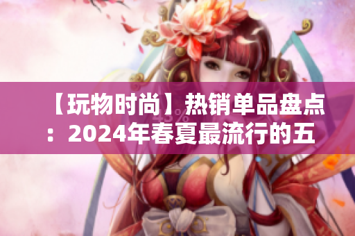 【玩物时尚】热销单品盘点：2024年春夏最流行的五大时尚单品